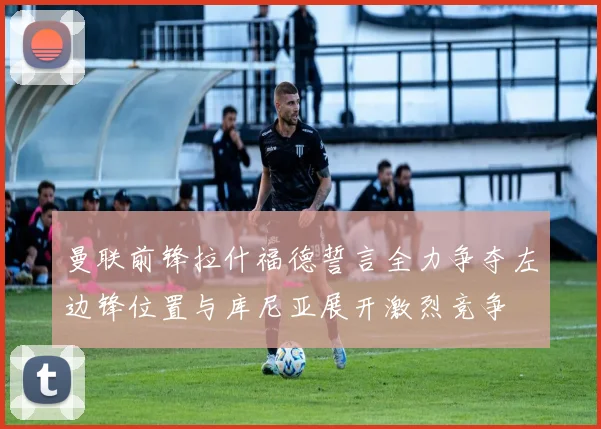 曼联前锋拉什福德誓言全力争夺左边锋位置与库尼亚展开激烈竞争