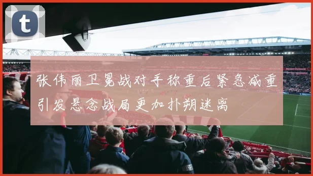 张伟丽卫冕战对手称重后紧急减重引发悬念战局更加扑朔迷离