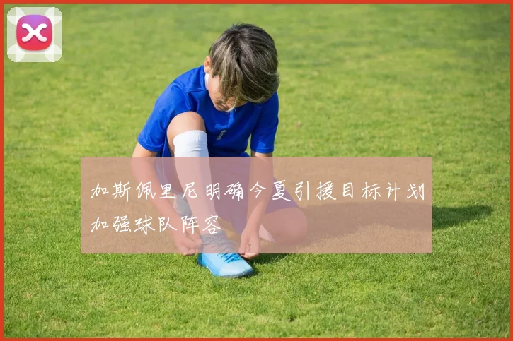 加斯佩里尼明确今夏引援目标计划加强球队阵容